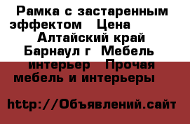 Рамка с застаренным эффектом › Цена ­ 2 000 - Алтайский край, Барнаул г. Мебель, интерьер » Прочая мебель и интерьеры   